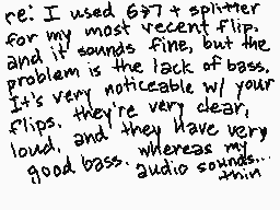 Drawn comment by jwertyiop
"re: I used 6"7" splitter for my most recent flip, and it sounds fine, but the problem is the lack of bass. It's very noticeable w/ your flips. they're very clear, loud, and they have very good bass whereas my good audio sounds..."