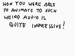 Drawn comment by Stego
"HOW YOU WERE ABLE TO ANIMATE TO SUCH WEIRD AUDIO IS QUITE IMPRESSIVE!"