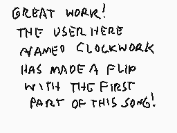 Drawn comment by Stego
"GREAT WORK! THE USER HERE NAMED CLOCKWORK HAS MADE A FLIP WITH THE FIRST PART OF THIS SONG!"