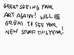 Drawn comment by Stego
"GREAT SEEING YOU! ART AGAIN! WILL BE GREAT TO SEE YOU! NEW STUFF THIS YEAR!" Drawn comment by Stego
"GREAT SEEING YOU! ART AGAIN! WILL BE GREAT TO SEE YOU! NEW STUFF THIS YEAR!"