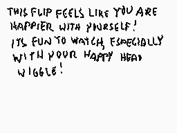 Drawn comment by Stego
"THIS FLIP FEELS LIKE YOU ARE HAPPIER WITH YOURSELF! ITS FUN TO WATCH, ESPECIALLY WITH YOUR HAPPY HEAD WIGGLE!"