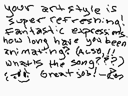 Drawn comment by renatenten
"your art style is super refreshing! Fantastic expressions. how long have you been animating? (Also, // what's the song???)? Great job! -Roz"