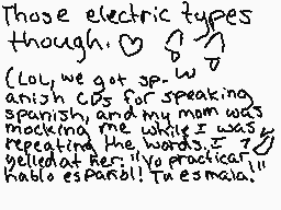 Drawn comment by •°KÄUわRÄ°•
"Those electric types though. (Lol, we got sp-w anish CDs for speaking spanish, and my mom was mocking me while I was repeating the words. It bellowed at her: "Yo practicar kablo espanol! Tres esmalas.)"
