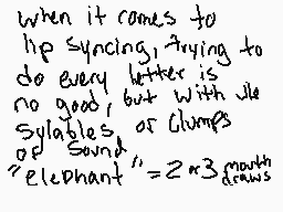 Drawn comment by Cinnabonz
"when it comes to lip syncing, trying to do every letter is no good, but with vle syllables, or Clumps of Sound, "elephant" = 2 x 3 months"
