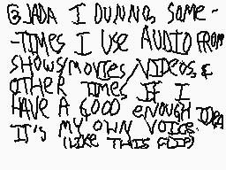 Drawn comment by [mattboo]™
"@JADA I DUNNNO SOME- TIMES I USE AUDIO FROM SHOWS/MOVIES/VIDEOS & OTHER TIME IF I HAVE A GOOD ENOUGH JDA IT'S MY OWN VOICE (LIKE THIS FEED)"