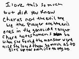 Drawn comment by Moonwing
"I love this so much but did you know Charas and the evil one we the Player are the evil ones in the genocide taught Charas hates humans so much when she found the monster were nice she loved them so much as to give her own life to try"