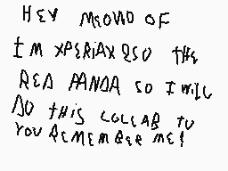Drawn comment by xperiax250
"Hey MOM AND OF I'M XPRESSING SO THIS REA PANDA SO I WILL DO THIS COLLAB TO YOU ACKNOWLEDGE ME!"