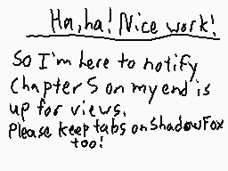 Drawn comment by MwWill
"Ha, ha! Nice work! So I'm here to notify, Chapter 5 on my end is up for views. Please keep tabs on ShadowFox too!"
