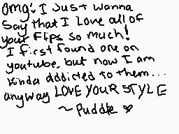Drawn comment by ～Puddle
"OMG! I just wanna Say that I love all of your Flips so much! I first found one on youtube, but now I am kinda addicted to them... anyway LOVE YOUR STYLE ~Puddle~"