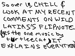 Drawn comment by BluLucario
"SOONER IS CHELL & LOOK AT MY RECENT COMMENTS ON WILD LATIAS'S FLIPNOTE. YES THE ONE MUSIC BY TUR+ICECAT IT EXPLAINS EVERYTHING"
