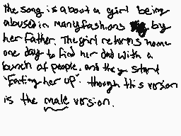 Drawn comment by BlueBxrrie
"the song is about a girl being abused in many flashbacks by her father. The girl returns one day to find her dad with a bunch of people, and they start "fostering her up" though this version is the male version."