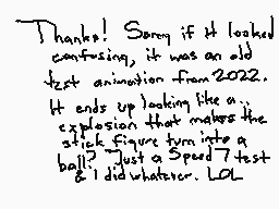 Drawn comment by gibson_010
"Thanks! Sorry if it looked confusing, it was an old test animation from 2022. It ends up looking like a... explosion that makes the stick figure turn into a ball? Just a Speed 7 test & I did whatever. LOL"