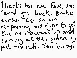 Drawn comment by Dee
"Thanks for the Fave, I've faved you back. Broke another Dsi so am re-posting old flips to get the new account up and running but then gonna post new stuff. You busy?"