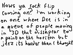 Drawn comment by Dee
"Hows ya sock flip? Coming on? I'm working on one where Dee is in a queue of people moving in 3D that disappear to a point on the horizon but it's harder than I thought"