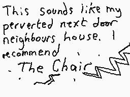 Drawn comment by Dee
"This sounds like my perverted next door neighbours house. I recommend The Chair"