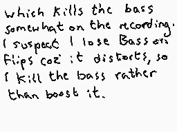 Drawn comment by Dee
"Which kills the bass somewhat on the recording. I suspect I lose Bass on Flips coz it distorts, so I kill the bass rather than boost it."