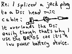 Drawn comment by Dee
"Re: I spliaced a jackplug to a Dss head mic cable; It overloads the Dss easily though that's why I use the Dsas cas it's a low power battery device."