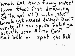 Drawn comment by Dee
"Wooah LOL this funny mate? Love that fist drawing. Ya got all 3 with the bomb (it needed doing). Don't write off the spike until ya actually seen Alison Cowell. Bad luck on 'Spot the Ball'"