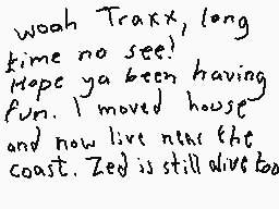 Drawn comment by Dee
"Woah Traxx, long time no see! Hope ya been having fun. I moved house and now live near the coast. Zeed is still alive too."