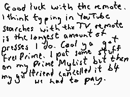 Drawn comment by DEE_2
"Good luck with the remote. I think typing in YouTube searches with the TV remote is the longest amount of presses I do. Cool ya got it. Press print. But some stuff on my Prime Mylist but then my girlfriend cancelled it but my girlfriend cancelled it but my girlfriend cancelled it but my girlfriend cancelled it but my girlfriend cancelled it but my girlfriend cancelled it but my girlfriend cancelled it but my girlfriend cancelled it but my girlfriend cancelled it but my girlfriend cancelled it but my girlfriend cancelled"